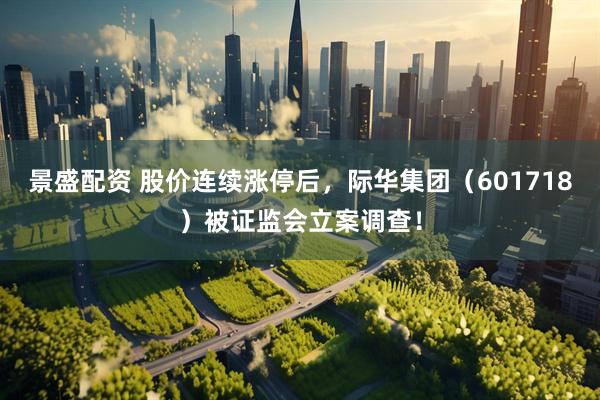 景盛配资 股价连续涨停后，际华集团（601718）被证监会立案调查！