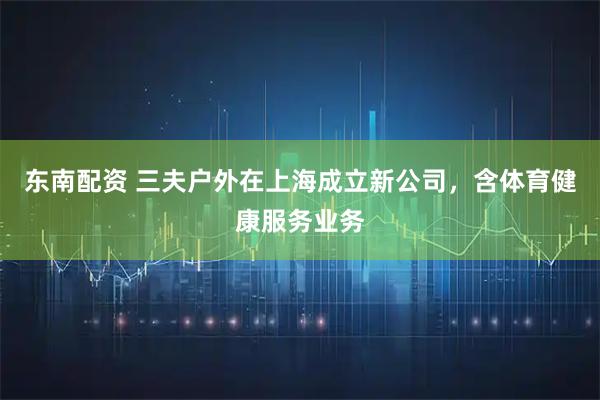 东南配资 三夫户外在上海成立新公司，含体育健康服务业务