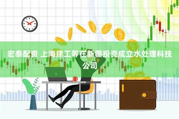 宏泰配资 上海建工等在新疆投资成立水处理科技公司