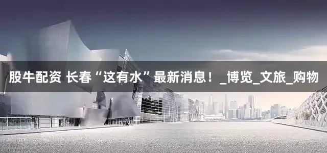 股牛配资 长春“这有水”最新消息！_博览_文旅_购物
