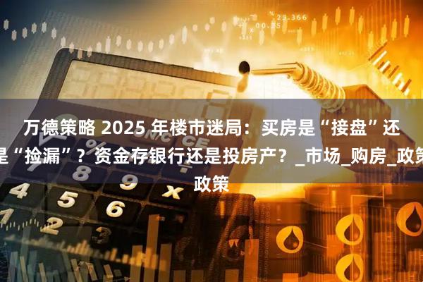 万德策略 2025 年楼市迷局：买房是“接盘”还是“捡漏”？资金存银行还是投房产？_市场_购房_政策