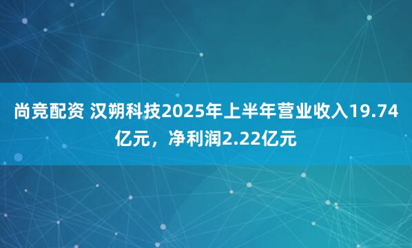 尚竞配资 汉朔科技2025年上半年营业收入19.74亿元，净利润2.22亿元