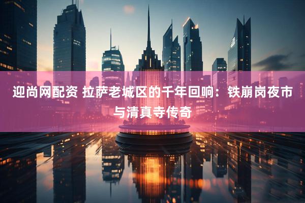 迎尚网配资 拉萨老城区的千年回响：铁崩岗夜市与清真寺传奇