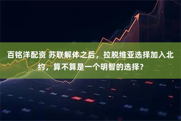 百铭洋配资 苏联解体之后，拉脱维亚选择加入北约，算不算是一个明智的选择？