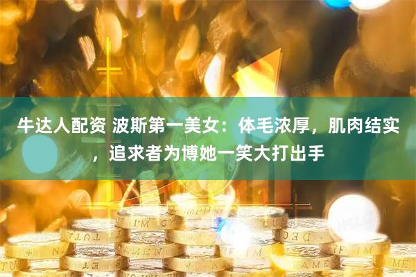 牛达人配资 波斯第一美女：体毛浓厚，肌肉结实，追求者为博她一笑大打出手