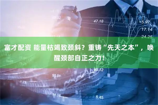 富才配资 能量枯竭致颈斜？重铸“先天之本”，唤醒颈部自正之力！