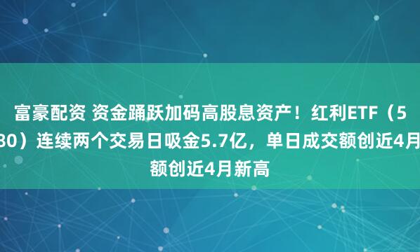 富豪配资 资金踊跃加码高股息资产！红利ETF（510880）连续两个交易日吸金5.7亿，单日成交额创近4月新高