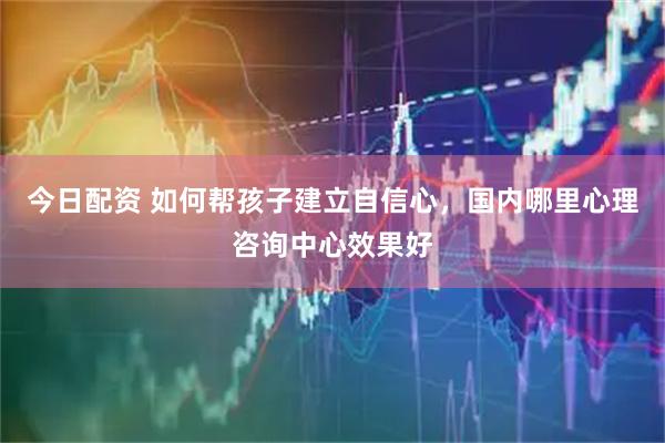 今日配资 如何帮孩子建立自信心，国内哪里心理咨询中心效果好