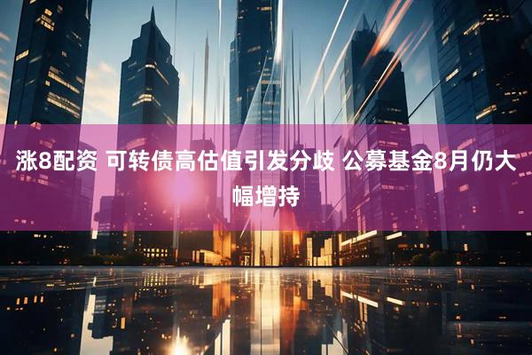 涨8配资 可转债高估值引发分歧 公募基金8月仍大幅增持