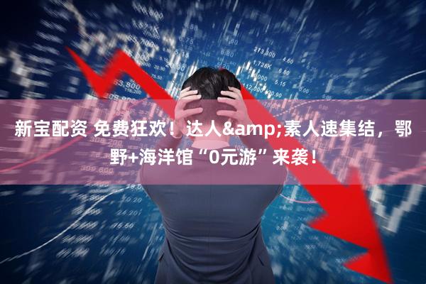 新宝配资 免费狂欢！达人&素人速集结，鄂野+海洋馆“0元游”来袭！