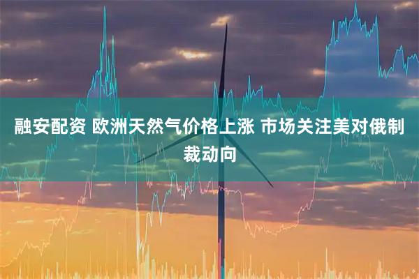 融安配资 欧洲天然气价格上涨 市场关注美对俄制裁动向