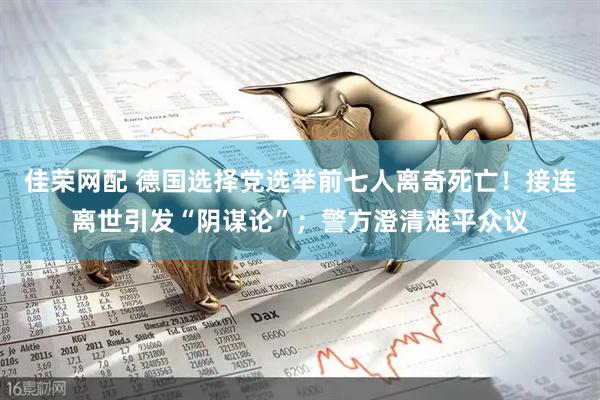 佳荣网配 德国选择党选举前七人离奇死亡！接连离世引发“阴谋论”；警方澄清难平众议