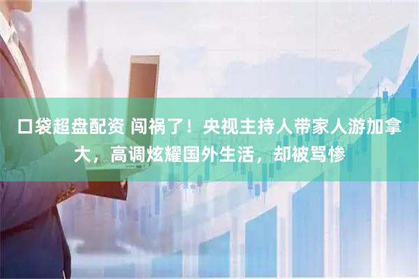 口袋超盘配资 闯祸了！央视主持人带家人游加拿大，高调炫耀国外生活，却被骂惨