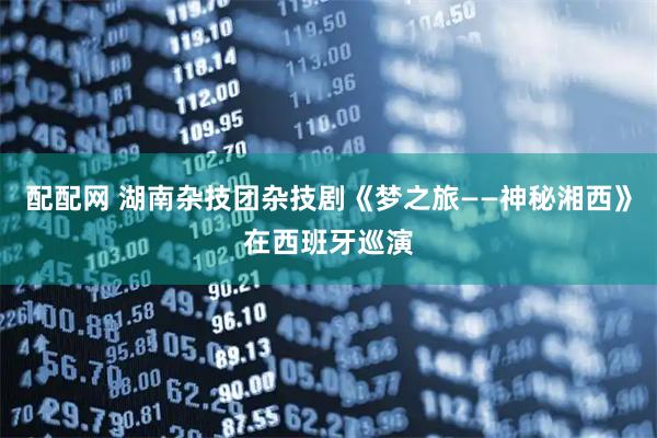 配配网 湖南杂技团杂技剧《梦之旅——神秘湘西》在西班牙巡演