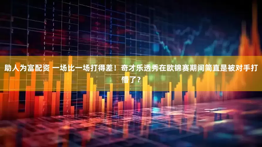 助人为富配资 一场比一场打得差！奇才乐透秀在欧锦赛期间简直是被对手打懵了？