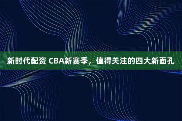 新时代配资 CBA新赛季，值得关注的四大新面孔