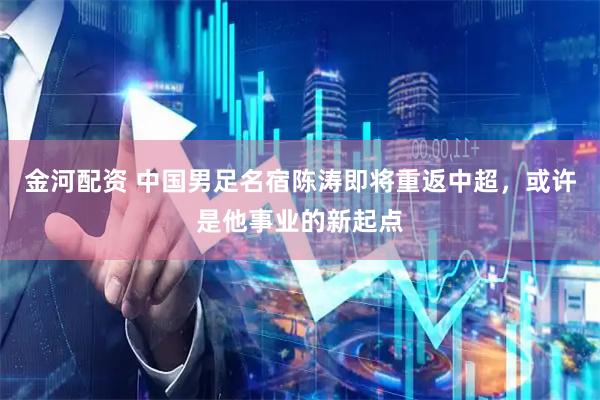 金河配资 中国男足名宿陈涛即将重返中超，或许是他事业的新起点