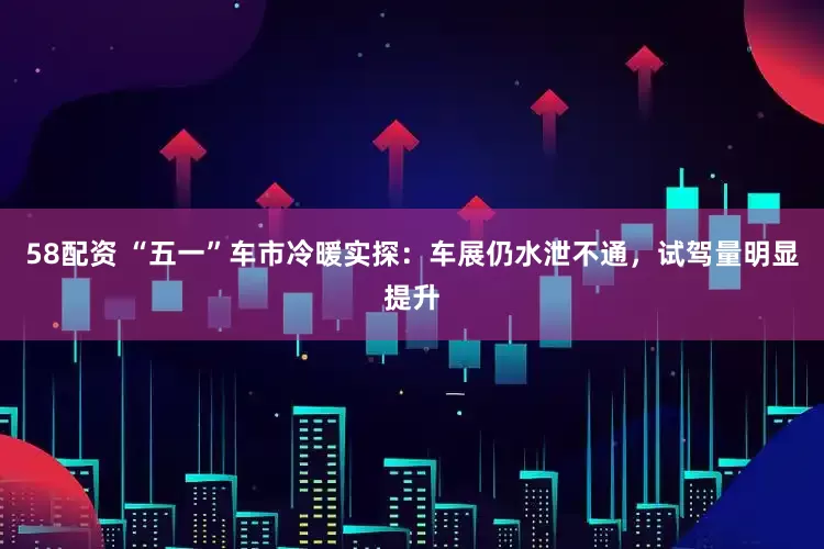 58配资 “五一”车市冷暖实探：车展仍水泄不通，试驾量明显提升