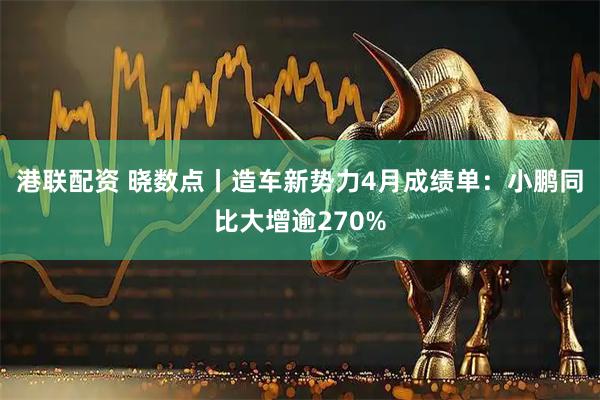 港联配资 晓数点丨造车新势力4月成绩单：小鹏同比大增逾270%