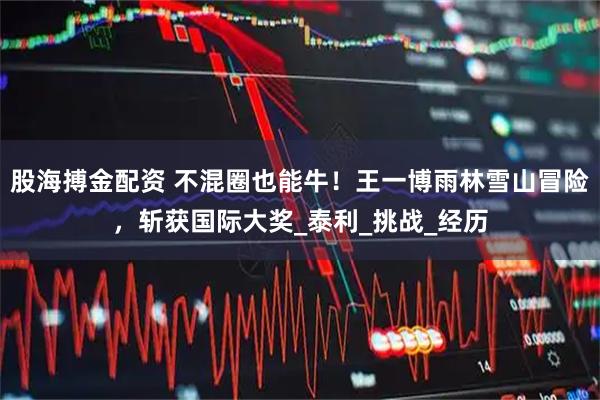 股海搏金配资 不混圈也能牛！王一博雨林雪山冒险，斩获国际大奖_泰利_挑战_经历
