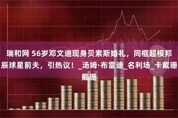 瑞和网 56岁邓文迪现身贝索斯婚礼，同框超模邦辰球星前夫，引热议！_汤姆·布雷迪_名利场_卡戴珊