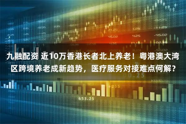 九融配资 近10万香港长者北上养老！粤港澳大湾区跨境养老成新趋势，医疗服务对接难点何解？