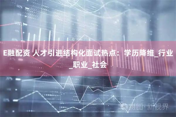 E融配资 人才引进结构化面试热点：学历降维_行业_职业_社会