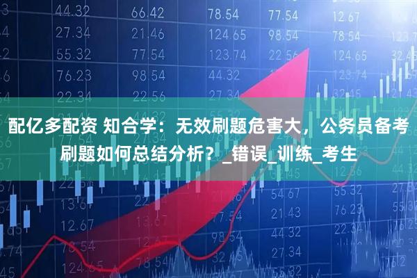 配亿多配资 知合学：无效刷题危害大，公务员备考刷题如何总结分析？_错误_训练_考生