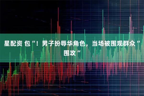 星配资 包“！男子扮辱华角色，当场被围观群众“围攻“