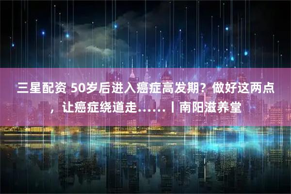 三星配资 50岁后进入癌症高发期？做好这两点，让癌症绕道走……丨南阳滋养堂