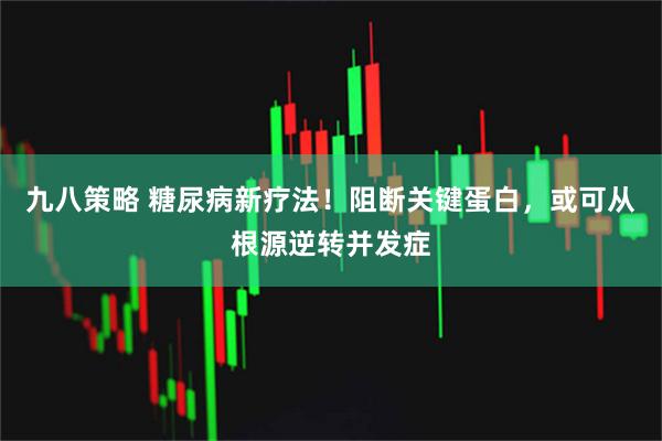九八策略 糖尿病新疗法！阻断关键蛋白，或可从根源逆转并发症