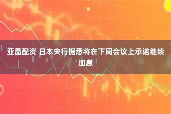 亚晶配资 日本央行据悉将在下周会议上承诺继续加息