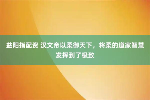 益阳指配资 汉文帝以柔御天下，将柔的道家智慧发挥到了极致